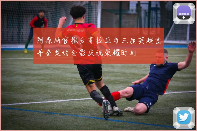 阿森纳官推分享拉亚与三座英超金手套奖的合影庆祝荣耀时刻