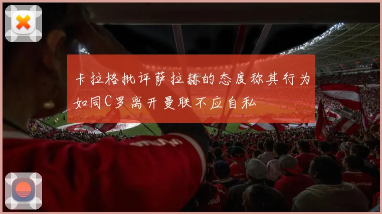 卡拉格批评萨拉赫的态度称其行为如同C罗离开曼联不应自私