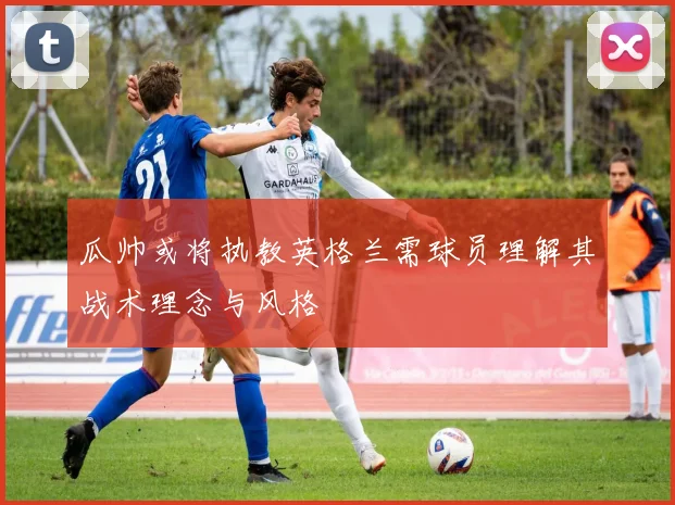 瓜帅或将执教英格兰需球员理解其战术理念与风格