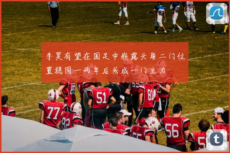 李昊有望在国足中崭露头角二门位置稳固一两年后或成一门主力