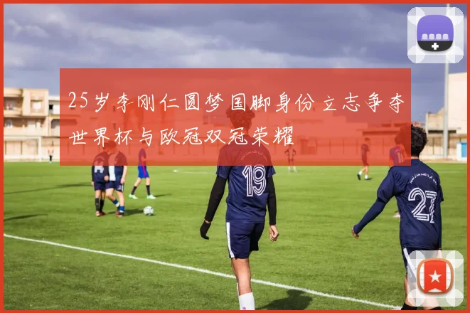 25岁李刚仁圆梦国脚身份立志争夺世界杯与欧冠双冠荣耀