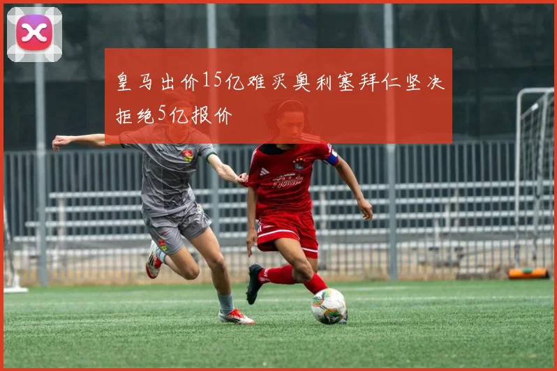 皇马出价15亿难买奥利塞拜仁坚决拒绝5亿报价