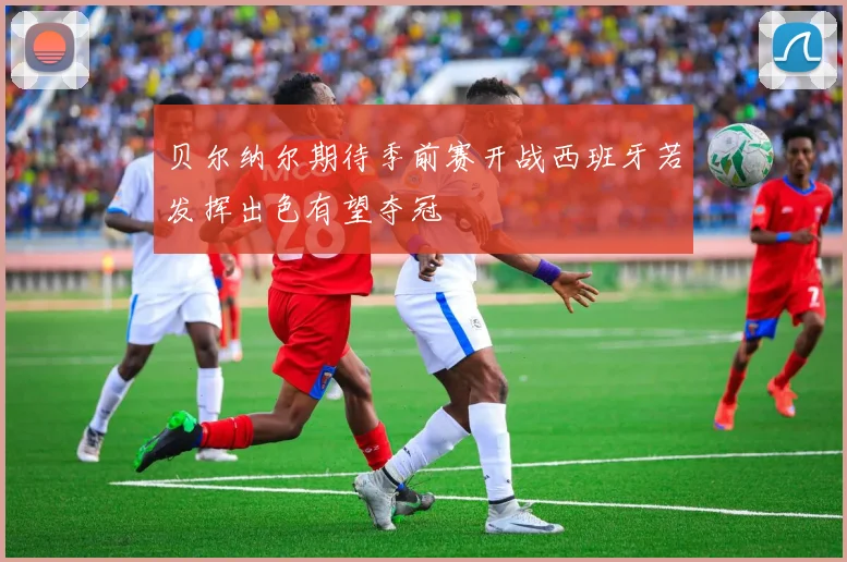 贝尔纳尔期待季前赛开战西班牙若发挥出色有望夺冠