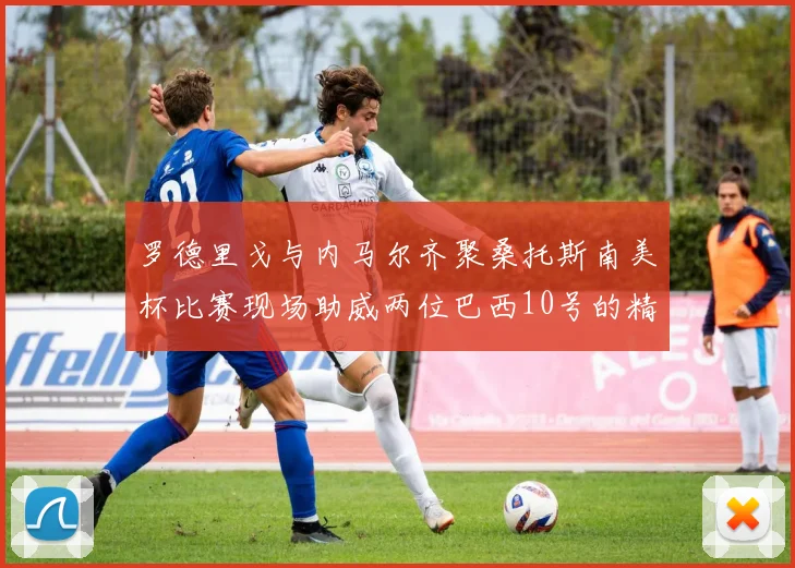 罗德里戈与内马尔齐聚桑托斯南美杯比赛现场助威两位巴西10号的精彩时刻