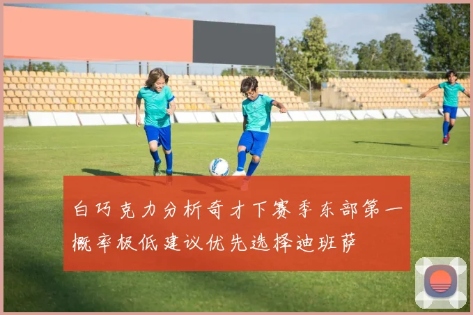 白巧克力分析奇才下赛季东部第一概率极低建议优先选择迪班萨