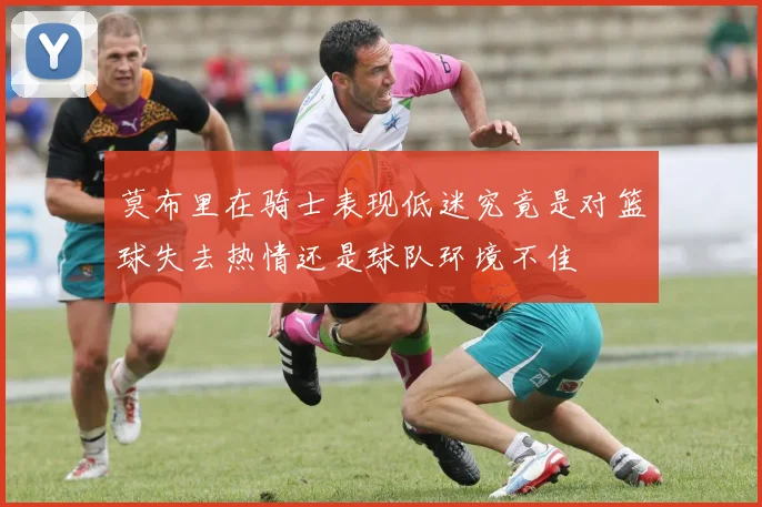 莫布里在骑士表现低迷究竟是对篮球失去热情还是球队环境不佳