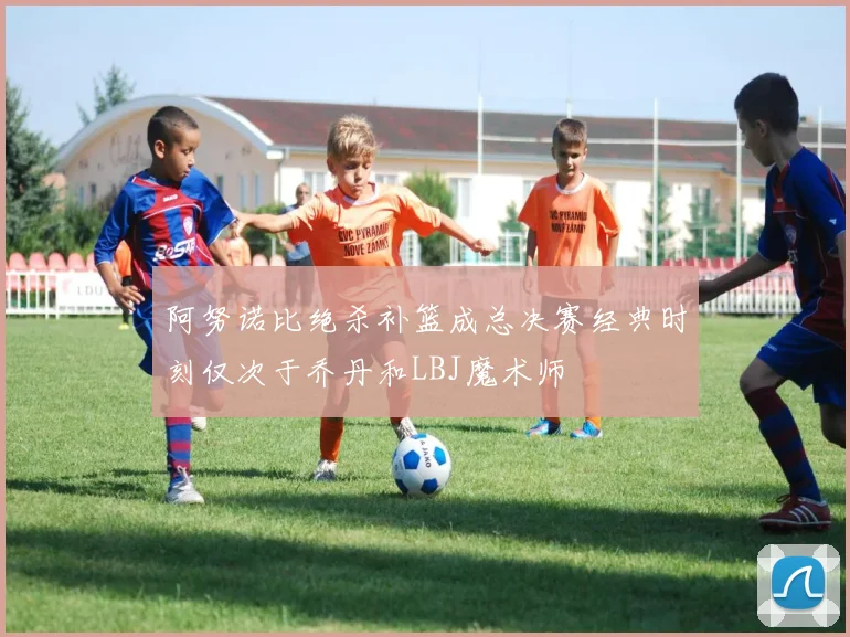 阿努诺比绝杀补篮成总决赛经典时刻仅次于乔丹和LBJ魔术师