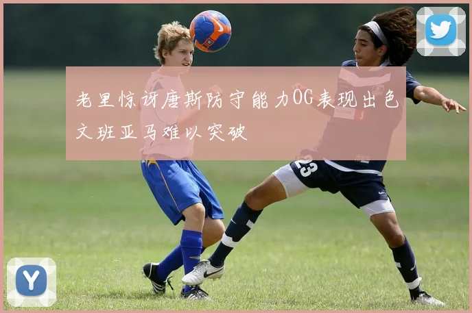 老里惊讶唐斯防守能力OG表现出色文班亚马难以突破