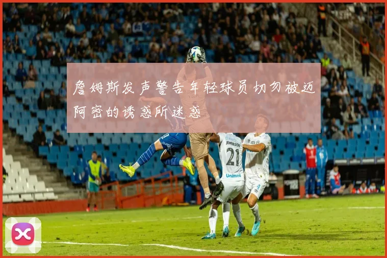 詹姆斯发声警告年轻球员切勿被迈阿密的诱惑所迷惑