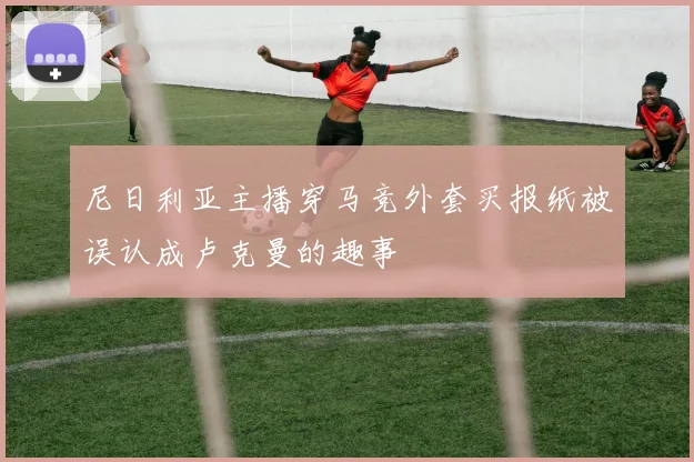 尼日利亚主播穿马竞外套买报纸被误认成卢克曼的趣事
