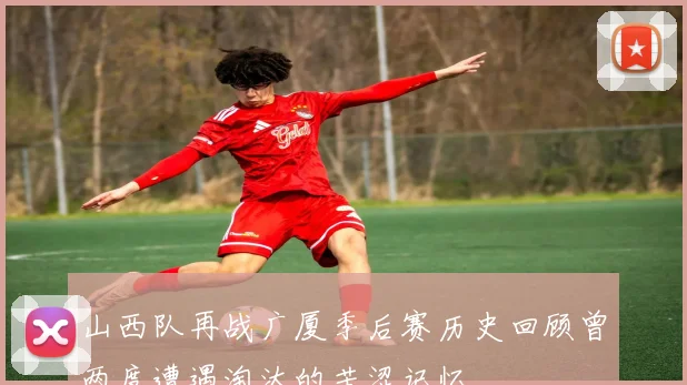 山西队再战广厦季后赛历史回顾曾两度遭遇淘汰的苦涩记忆