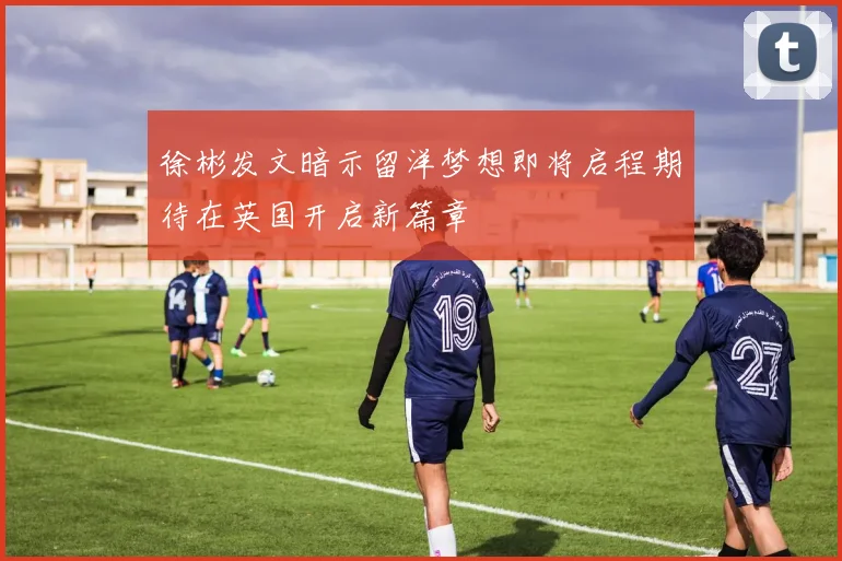 徐彬发文暗示留洋梦想即将启程期待在英国开启新篇章
