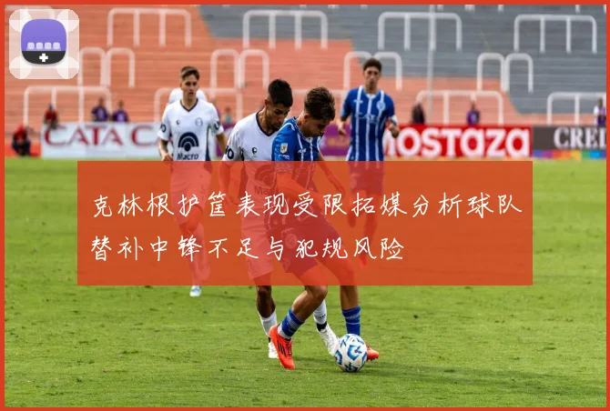 克林根护筐表现受限拓媒分析球队替补中锋不足与犯规风险