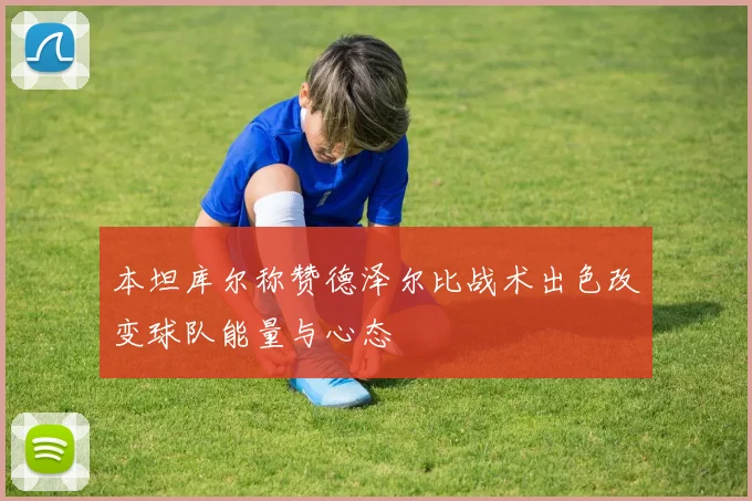 本坦库尔称赞德泽尔比战术出色改变球队能量与心态