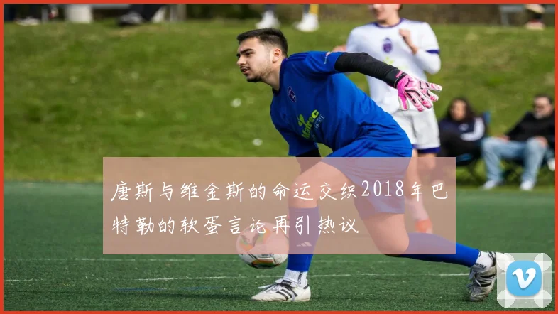 唐斯与维金斯的命运交织2018年巴特勒的软蛋言论再引热议