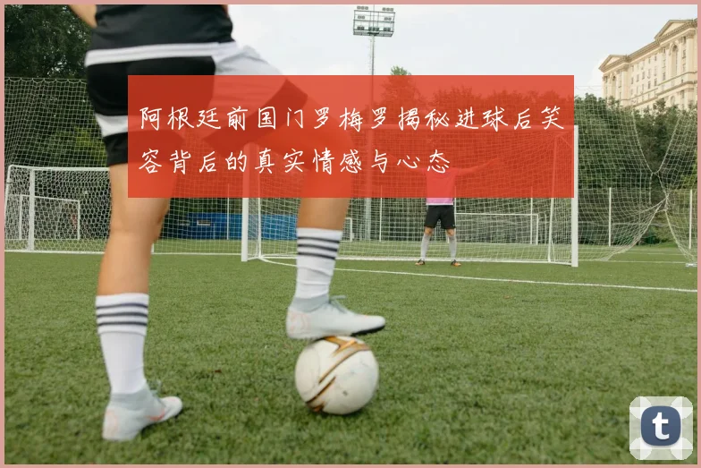 阿根廷前国门罗梅罗揭秘进球后笑容背后的真实情感与心态