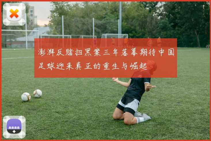 澎湃反赌扫黑案三年落幕期待中国足球迎来真正的重生与崛起