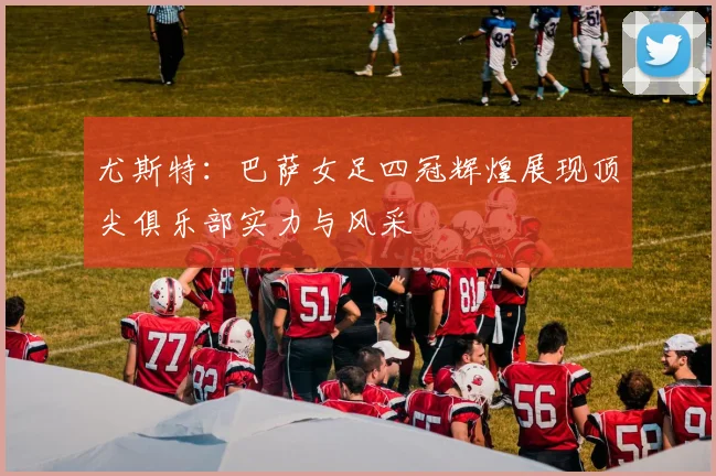 尤斯特：巴萨女足四冠辉煌展现顶尖俱乐部实力与风采