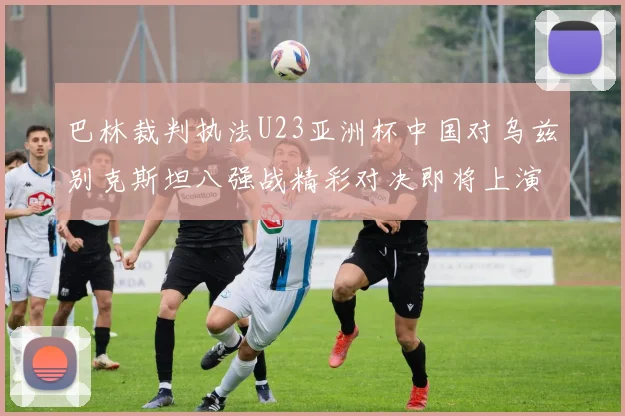 巴林裁判执法U23亚洲杯中国对乌兹别克斯坦八强战精彩对决即将上演