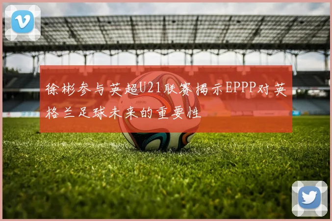 徐彬参与英超U21联赛揭示EPPP对英格兰足球未来的重要性