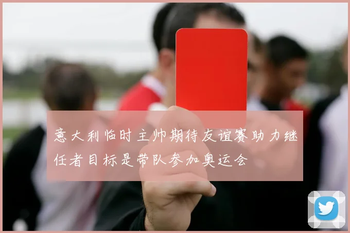 意大利临时主帅期待友谊赛助力继任者目标是带队参加奥运会