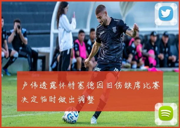 卢伟透露怀特塞德因旧伤缺席比赛决定临时做出调整